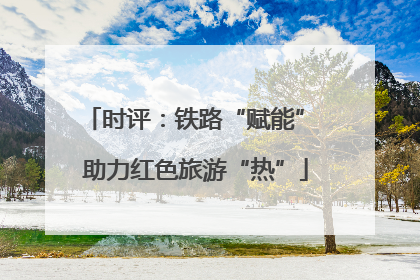 时评：铁路“赋能” 助力红色旅游“热”