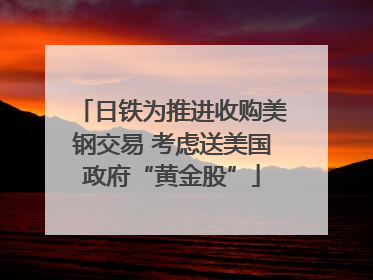日铁为推进收购美钢交易 考虑送美国政府“黄金股”
