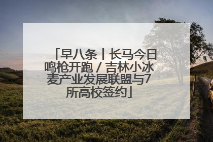 早八条丨长马今日鸣枪开跑／吉林小冰麦产业发展联盟与7所高校签约