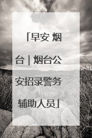 早安 烟台｜烟台公安招录警务辅助人员