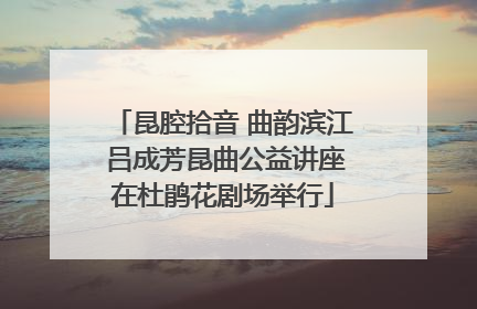 昆腔拾音 曲韵滨江 吕成芳昆曲公益讲座在杜鹃花剧场举行