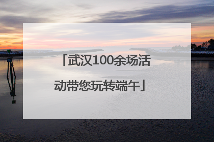 武汉100余场活动带您玩转端午
