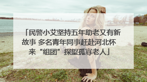 民警小艾坚持五年助老又有新故事 多名青年同事赶赴河北怀来“组团”探望孤寡老人