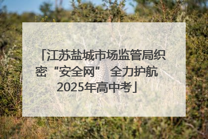 江苏盐城市场监管局织密“安全网” 全力护航2025年高中考
