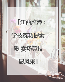 江西鹰潭：学技练功提素质 赛场竞技展风采