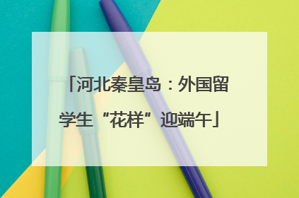 河北秦皇岛：外国留学生“花样”迎端午