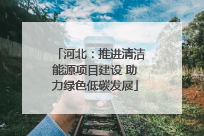 河北：推进清洁能源项目建设 助力绿色低碳发展
