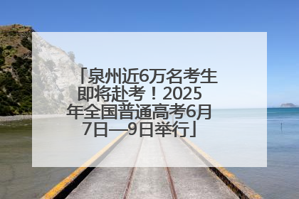 泉州近6万名考生即将赴考！2025年全国普通高考6月7日—9日举行