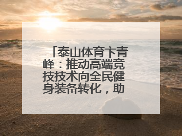 泰山体育卞青峰：推动高端竞技技术向全民健身装备转化，助力乡村振兴