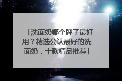 洗面奶哪个牌子最好用？精选公认最好的洗面奶，十款精品推荐