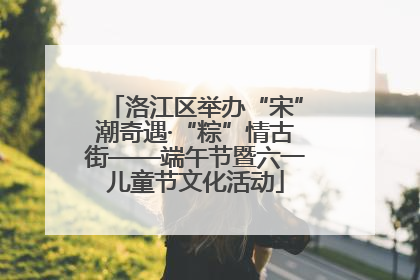 洛江区举办“宋”潮奇遇·“粽”情古街——端午节暨六一儿童节文化活动
