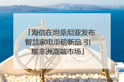海信在坦桑尼亚发布智慧家电重磅新品 引爆非洲高端市场