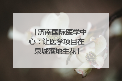 济南国际医学中心：让医学项目在泉城落地生花