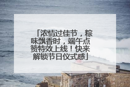 浓情过佳节，粽味飘香时，端午点赞特效上线！快来解锁节日仪式感