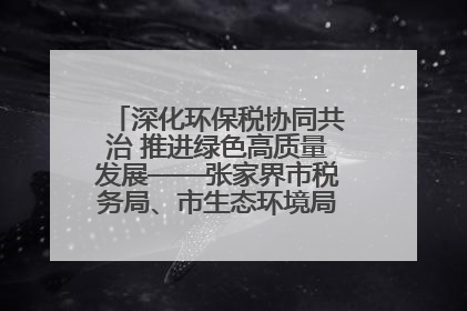 深化环保税协同共治 推进绿色高质量发展——张家界市税务局、市生态环境局签署合作备忘录