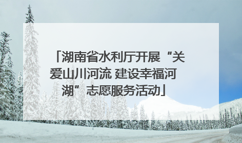 湖南省水利厅开展“关爱山川河流 建设幸福河湖”志愿服务活动