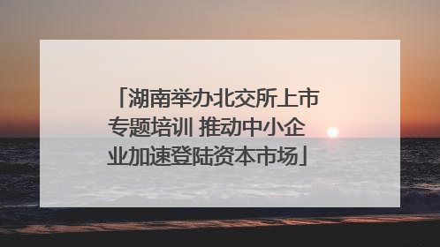 湖南举办北交所上市专题培训 推动中小企业加速登陆资本市场