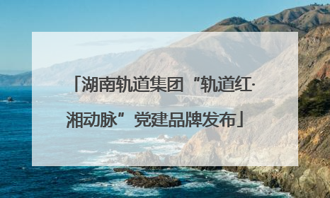 湖南轨道集团“轨道红·湘动脉”党建品牌发布