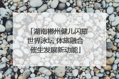 湖南郴州健儿闪耀世界泳坛 体旅融合催生发展新动能