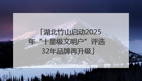 湖北竹山启动2025年“十星级文明户”评选 32年品牌再升级