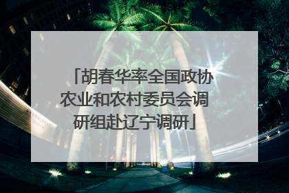 胡春华率全国政协农业和农村委员会调研组赴辽宁调研