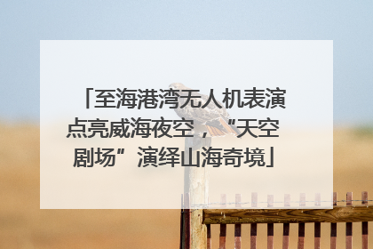 至海港湾无人机表演点亮威海夜空，“天空剧场”演绎山海奇境