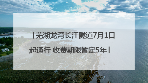 芜湖龙湾长江隧道7月1日起通行 收费期限暂定5年