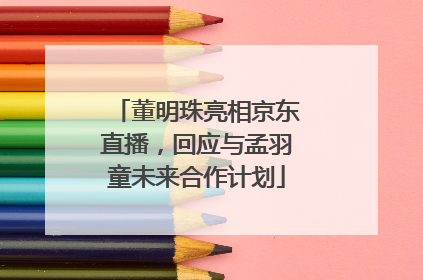 董明珠亮相京东直播，回应与孟羽童未来合作计划