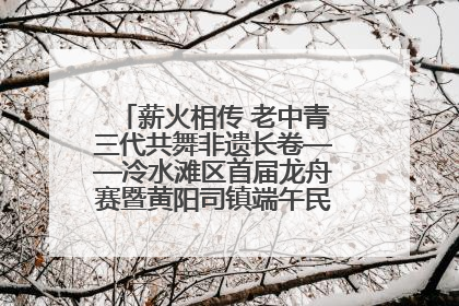 薪火相传 老中青三代共舞非遗长卷——冷水滩区首届龙舟赛暨黄阳司镇端午民俗文化活动侧记