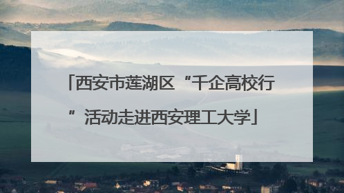 西安市莲湖区“千企高校行”活动走进西安理工大学