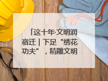 这十年·文明润宿迁｜下足“绣花功夫”，精雕文明城市品质