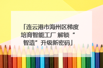 连云港市海州区梯度培育智能工厂 解锁“智造”升级新密码