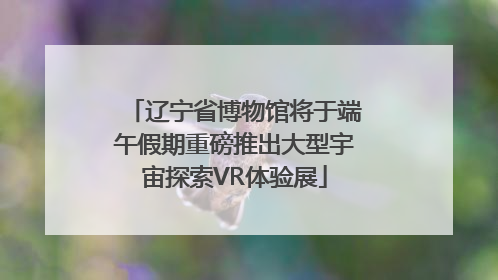 辽宁省博物馆将于端午假期重磅推出大型宇宙探索VR体验展
