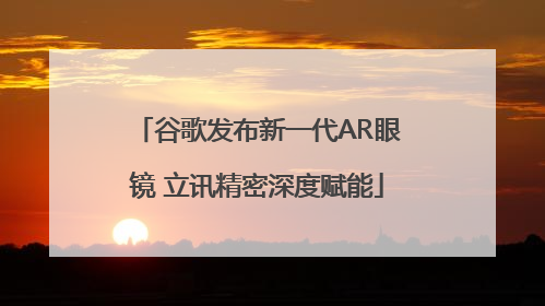 谷歌发布新一代AR眼镜 立讯精密深度赋能
