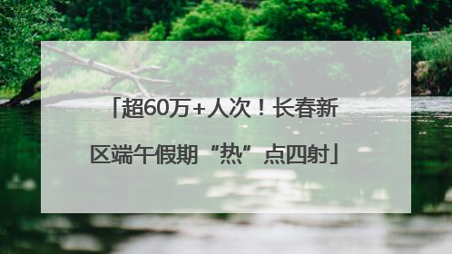 超60万+人次！长春新区端午假期“热”点四射