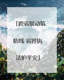 跨省联动筑防线 省界执法护平安