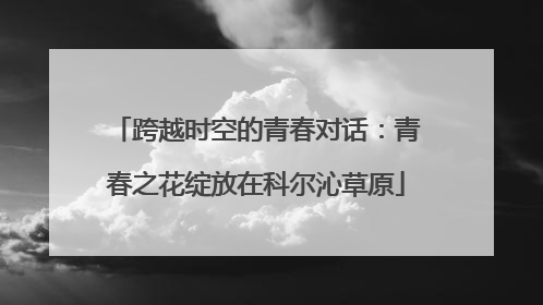 跨越时空的青春对话：青春之花绽放在科尔沁草原
