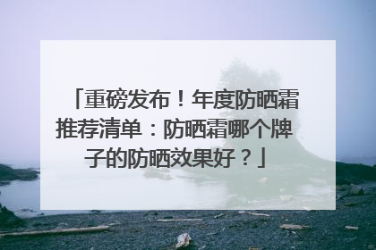 重磅发布！年度防晒霜推荐清单：防晒霜哪个牌子的防晒效果好？