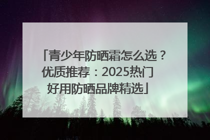 青少年防晒霜怎么选？优质推荐：2025热门好用防晒品牌精选