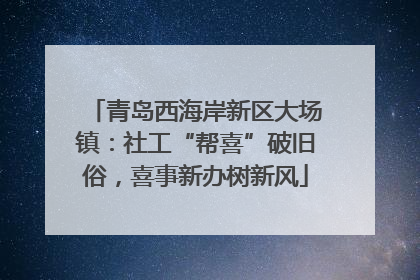 青岛西海岸新区大场镇：社工“帮喜”破旧俗，喜事新办树新风
