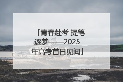 青春赴考 提笔逐梦——2025年高考首日见闻