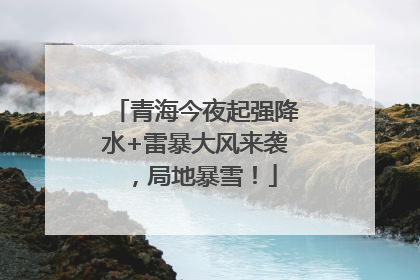 青海今夜起强降水+雷暴大风来袭，局地暴雪！