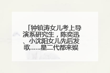 钟镇涛女儿考上导演系研究生，陈奕迅、小沈阳女儿先后发歌……星二代都来娱乐圈上班了