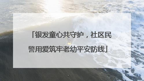 银发童心共守护，社区民警用爱筑牢老幼平安防线