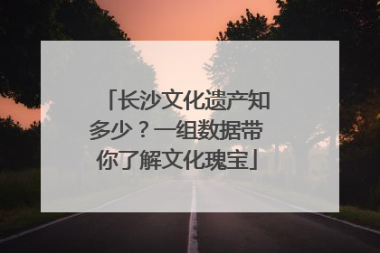 长沙文化遗产知多少？一组数据带你了解文化瑰宝