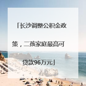 长沙调整公积金政策，二孩家庭最高可贷款96万元
