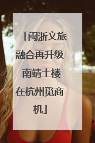 闽浙文旅融合再升级 南靖土楼在杭州觅商机