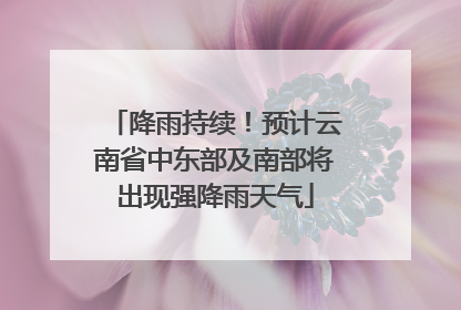 降雨持续！预计云南省中东部及南部将出现强降雨天气
