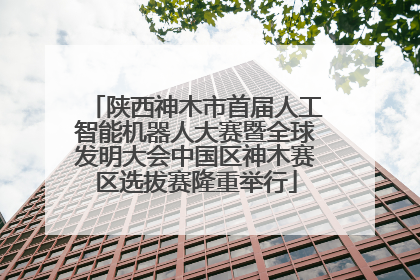 陕西神木市首届人工智能机器人大赛暨全球发明大会中国区神木赛区选拔赛隆重举行
