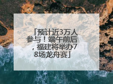 预计近3万人参与！端午前后，福建将举办78场龙舟赛